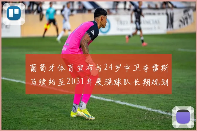 葡萄牙体育宣布与24岁中卫夸雷斯马续约至2031年展现球队长期规划
