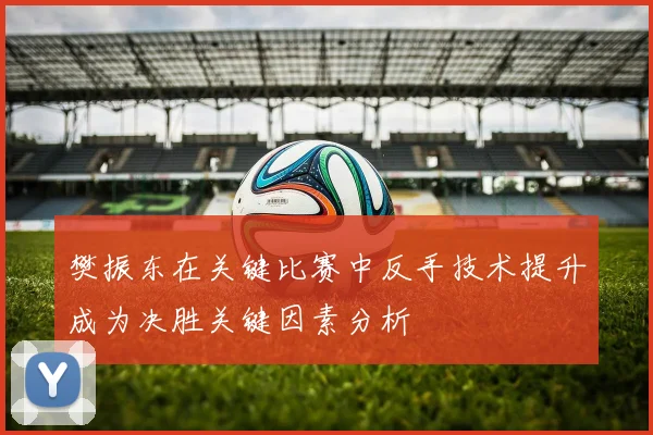 樊振东在关键比赛中反手技术提升成为决胜关键因素分析