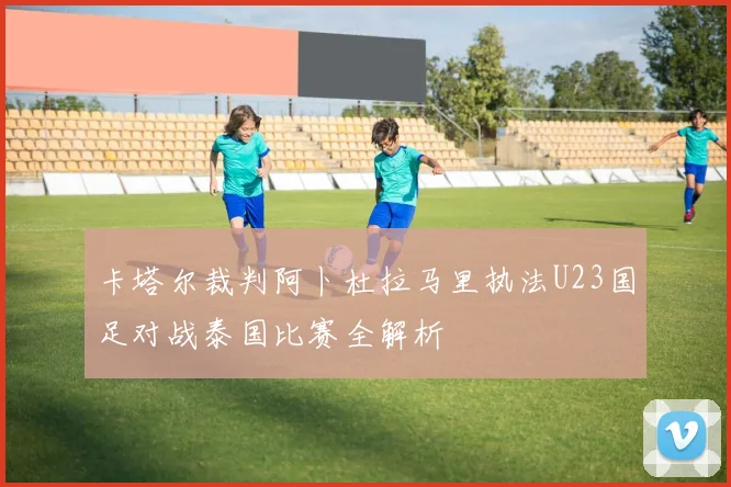 卡塔尔裁判阿卜杜拉马里执法U23国足对战泰国比赛全解析