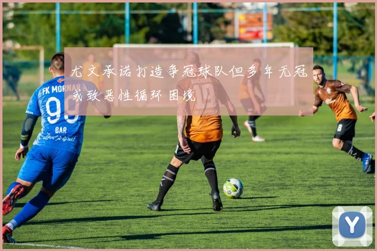 尤文承诺打造争冠球队但多年无冠或致恶性循环困境