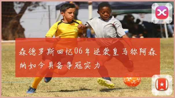森德罗斯回忆06年逆袭皇马称阿森纳如今具备争冠实力