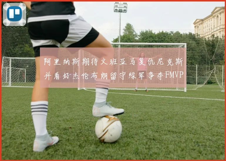 阿里纳斯期待文班亚马复仇尼克斯并看好杰伦布朗留守绿军争夺FMVP
