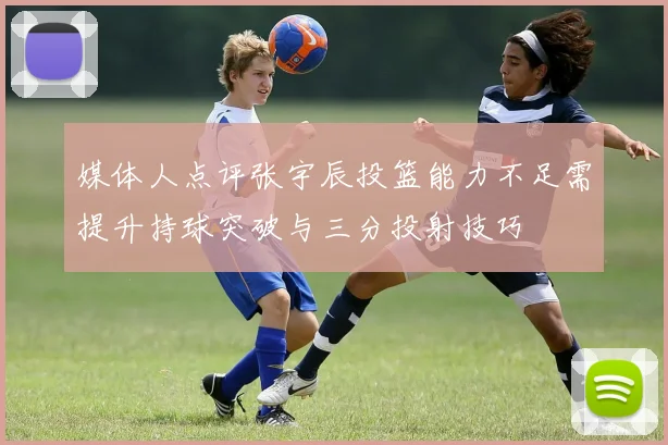 媒体人点评张宇辰投篮能力不足需提升持球突破与三分投射技巧