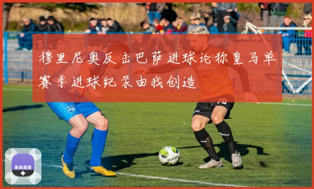 穆里尼奥反击巴萨进球论称皇马单赛季进球纪录由我创造