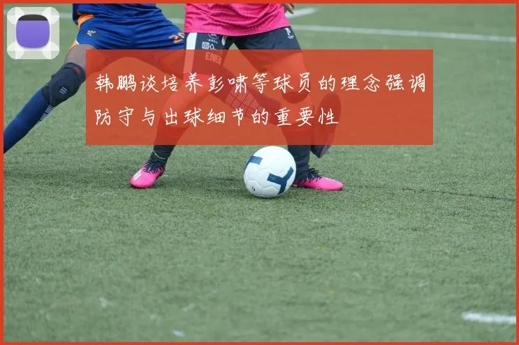 韩鹏谈培养彭啸等球员的理念强调防守与出球细节的重要性