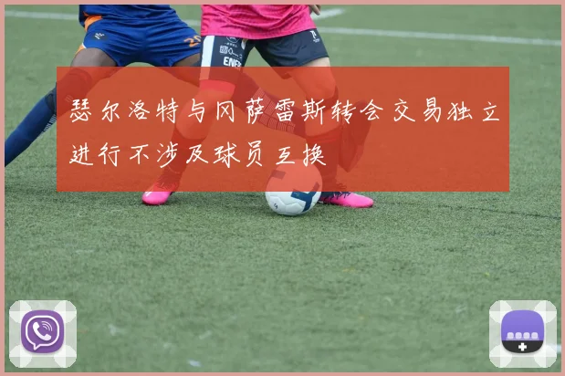 瑟尔洛特与冈萨雷斯转会交易独立进行不涉及球员互换
