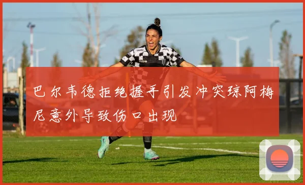巴尔韦德拒绝握手引发冲突琼阿梅尼意外导致伤口出现