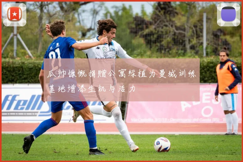 瓜帅慷慨捐赠公寓绿植为曼城训练基地增添生机与活力