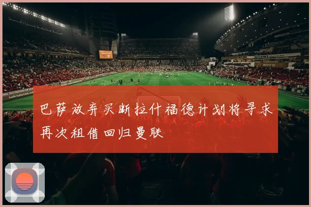 巴萨放弃买断拉什福德计划将寻求再次租借回归曼联