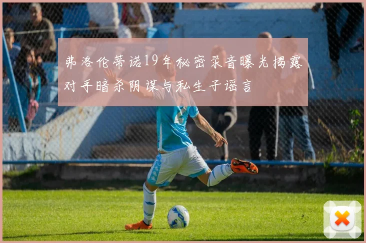 弗洛伦蒂诺19年秘密录音曝光揭露对手暗杀阴谋与私生子谣言