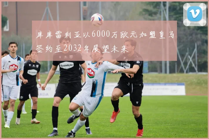 库库雷利亚以6000万欧元加盟皇马签约至2032年展望未来