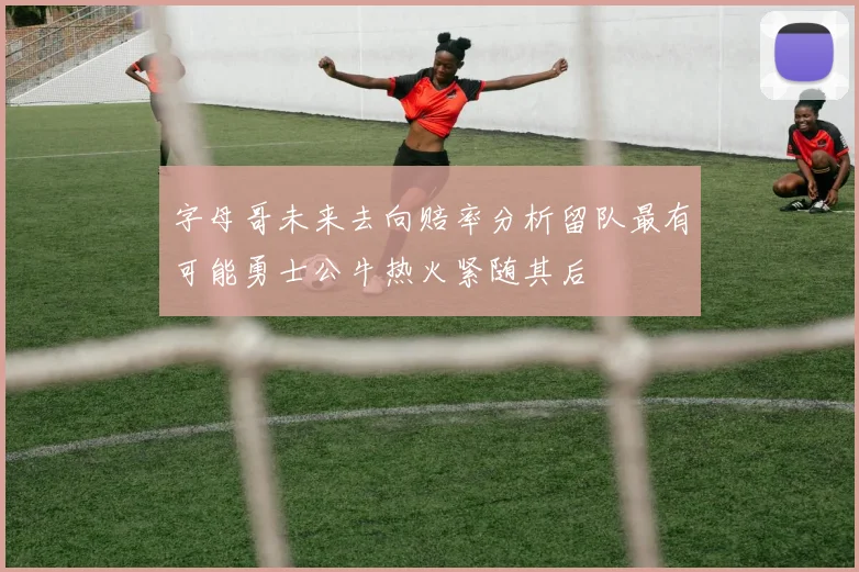 字母哥未来去向赔率分析留队最有可能勇士公牛热火紧随其后