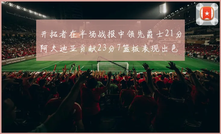 开拓者在半场战报中领先爵士21分阿夫迪亚贡献23分7篮板表现出色