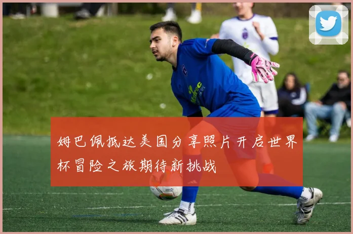 姆巴佩抵达美国分享照片开启世界杯冒险之旅期待新挑战