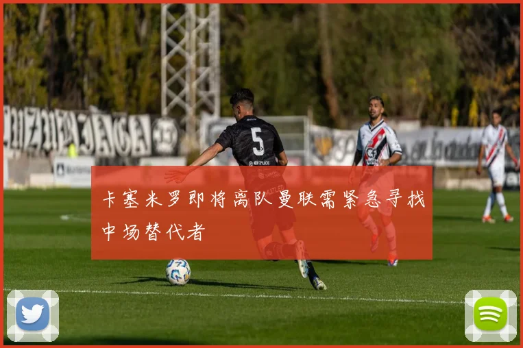 卡塞米罗即将离队曼联需紧急寻找中场替代者