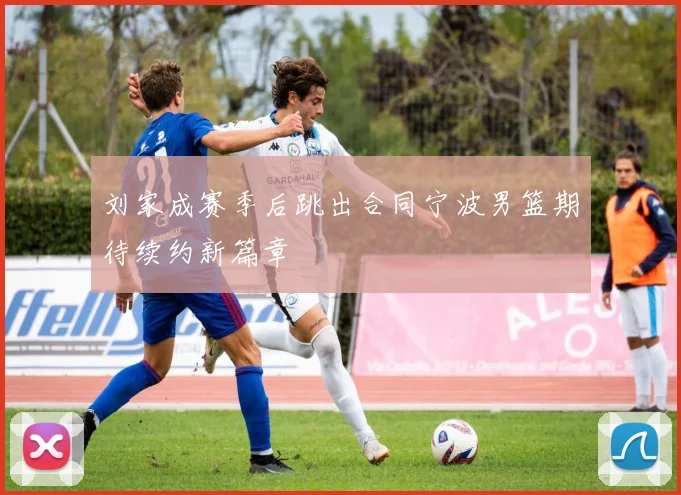 刘家成赛季后跳出合同宁波男篮期待续约新篇章