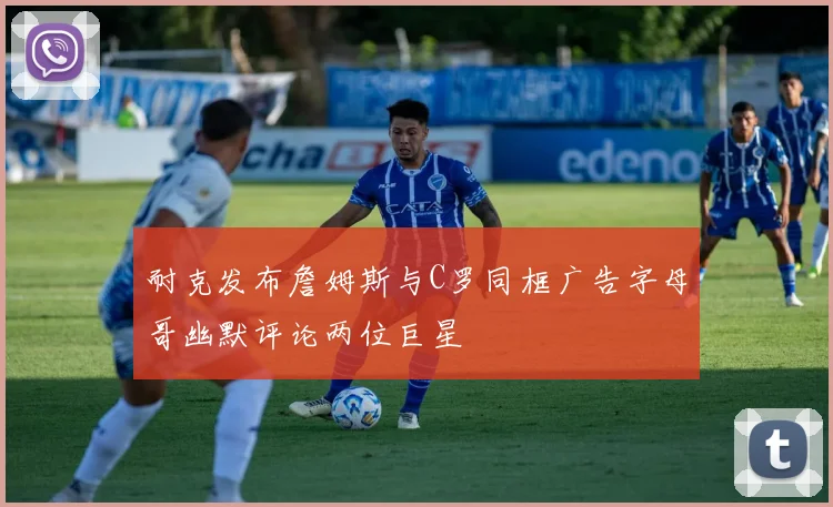 耐克发布詹姆斯与C罗同框广告字母哥幽默评论两位巨星