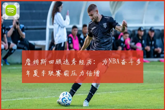 詹姆斯回顾选秀经历：为NBA奋斗多年夏季联赛前压力倍增