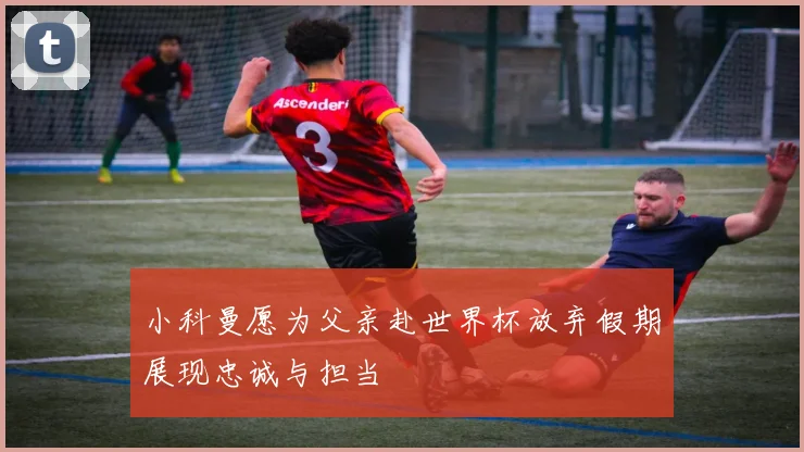 小科曼愿为父亲赴世界杯放弃假期展现忠诚与担当