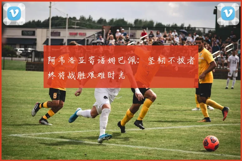 阿韦洛亚寄语姆巴佩：坚韧不拔者终将战胜艰难时光