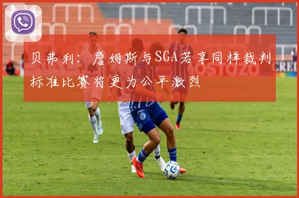 贝弗利：詹姆斯与SGA若享同样裁判标准比赛将更为公平激烈